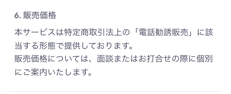 6.販売価格として、本サービスは特定商取引法上の電話勧誘販売に該当する形態で提供しております、販売価格については面談またはお打合せの際に個別にご案内いたしますと書かれている