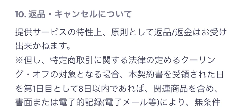 10.返品・キャンセルについて。提供サービスの特性上、原則として返品返金はお受け出来かねます。ただし特定商取引に関する法律の定めるクーリング・オフの対象となる場合と続く記載