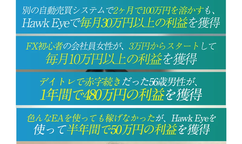 「別の自動売買システムで2ヶ月で100万円を溶かすもHawk Eyeで毎月30万円以上の利益を獲得」「FX初心者の会社員女性が3万円からスタートして毎月10万円以上の利益を獲得」など4件の体験談の見出し