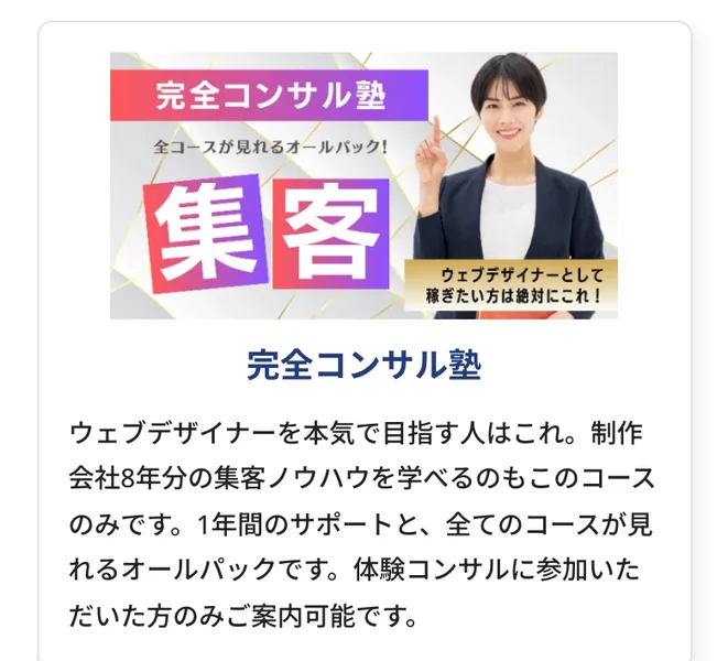 完全コンサル塾。ウェブデザイナーを本気で目指す人はこれ。制作会社8年分の集客ノウハウを学べるのもこのコースのみです。1年間のサポートと全てのコースが見れるオールパックですと書かれたコース紹介